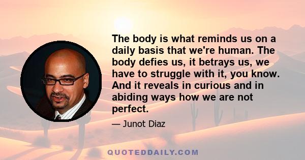 The body is what reminds us on a daily basis that we're human. The body defies us, it betrays us, we have to struggle with it, you know. And it reveals in curious and in abiding ways how we are not perfect.