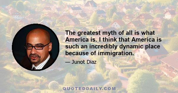 The greatest myth of all is what America is. I think that America is such an incredibly dynamic place because of immigration.