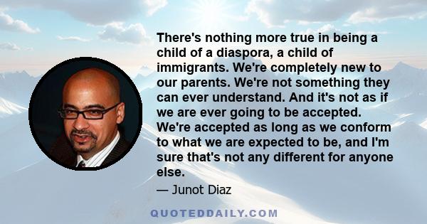 There's nothing more true in being a child of a diaspora, a child of immigrants. We're completely new to our parents. We're not something they can ever understand. And it's not as if we are ever going to be accepted.