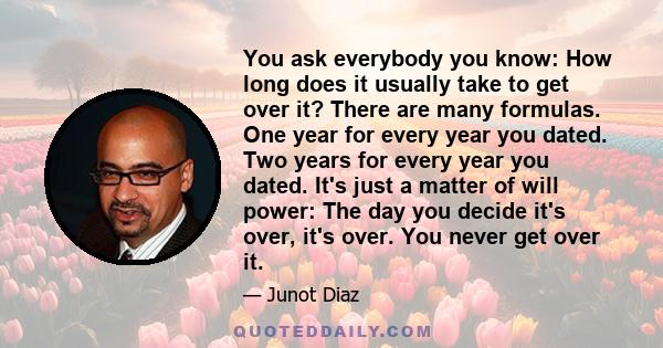 You ask everybody you know: How long does it usually take to get over it? There are many formulas. One year for every year you dated. Two years for every year you dated. It's just a matter of will power: The day you