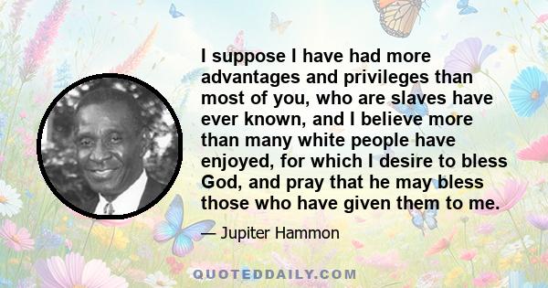 I suppose I have had more advantages and privileges than most of you, who are slaves have ever known, and I believe more than many white people have enjoyed, for which I desire to bless God, and pray that he may bless