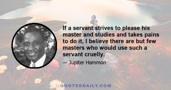 If a servant strives to please his master and studies and takes pains to do it, I believe there are but few masters who would use such a servant cruelly.