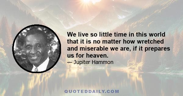 We live so little time in this world that it is no matter how wretched and miserable we are, if it prepares us for heaven.