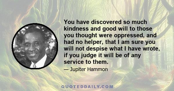 You have discovered so much kindness and good will to those you thought were oppressed, and had no helper, that I am sure you will not despise what I have wrote, if you judge it will be of any service to them.