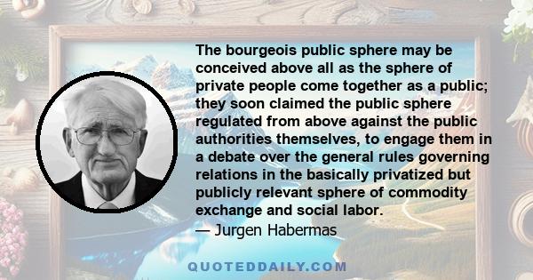 The bourgeois public sphere may be conceived above all as the sphere of private people come together as a public; they soon claimed the public sphere regulated from above against the public authorities themselves, to