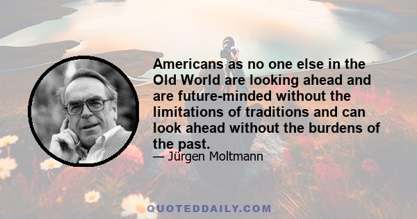 Americans as no one else in the Old World are looking ahead and are future-minded without the limitations of traditions and can look ahead without the burdens of the past.