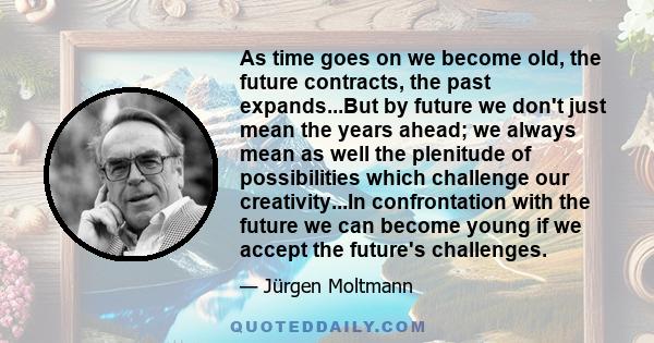 As time goes on we become old, the future contracts, the past expands...But by future we don't just mean the years ahead; we always mean as well the plenitude of possibilities which challenge our creativity...In