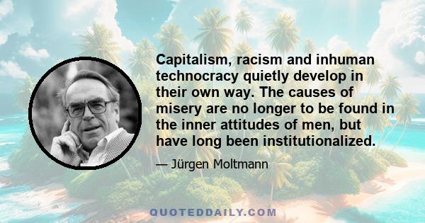 Capitalism, racism and inhuman technocracy quietly develop in their own way. The causes of misery are no longer to be found in the inner attitudes of men, but have long been institutionalized.