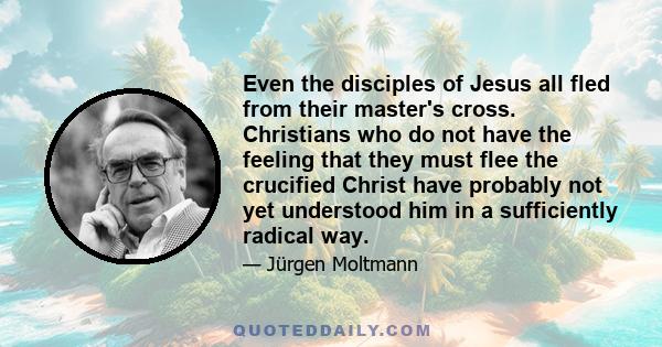 Even the disciples of Jesus all fled from their master's cross. Christians who do not have the feeling that they must flee the crucified Christ have probably not yet understood him in a sufficiently radical way.