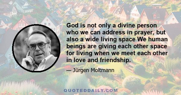 God is not only a divine person who we can address in prayer, but also a wide living space We human beings are giving each other space for living when we meet each other in love and friendship.