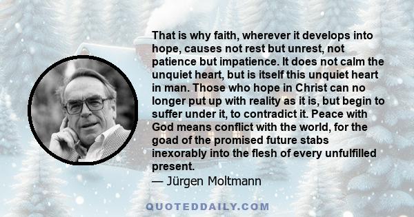 That is why faith, wherever it develops into hope, causes not rest but unrest, not patience but impatience. It does not calm the unquiet heart, but is itself this unquiet heart in man. Those who hope in Christ can no