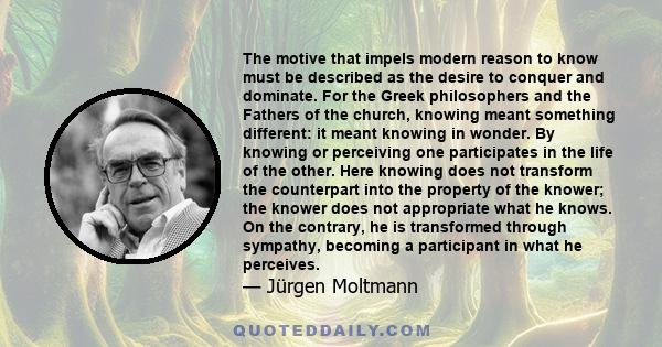 The motive that impels modern reason to know must be described as the desire to conquer and dominate. For the Greek philosophers and the Fathers of the church, knowing meant something different: it meant knowing in