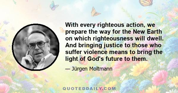 With every righteous action, we prepare the way for the New Earth on which righteousness will dwell. And bringing justice to those who suffer violence means to bring the light of God's future to them.