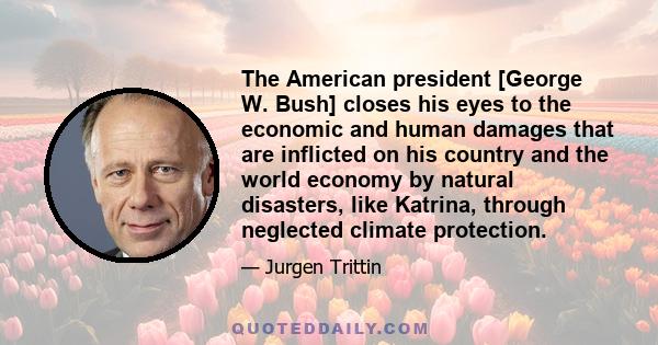 The American president [George W. Bush] closes his eyes to the economic and human damages that are inflicted on his country and the world economy by natural disasters, like Katrina, through neglected climate protection.