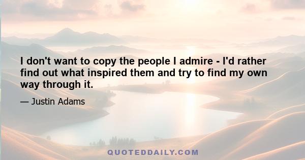 I don't want to copy the people I admire - I'd rather find out what inspired them and try to find my own way through it.