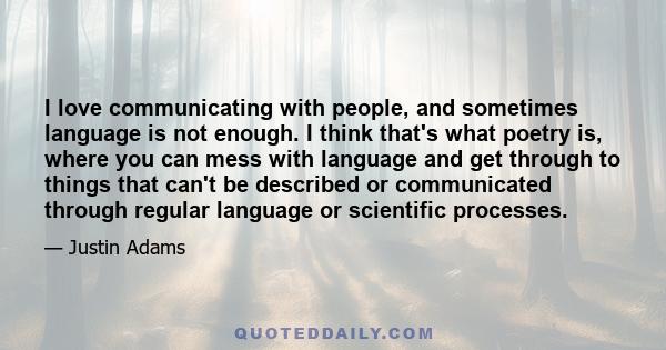 I love communicating with people, and sometimes language is not enough. I think that's what poetry is, where you can mess with language and get through to things that can't be described or communicated through regular