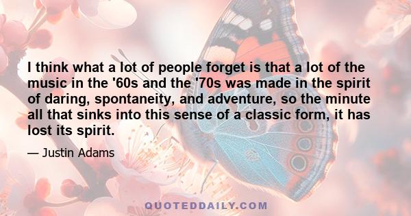 I think what a lot of people forget is that a lot of the music in the '60s and the '70s was made in the spirit of daring, spontaneity, and adventure, so the minute all that sinks into this sense of a classic form, it