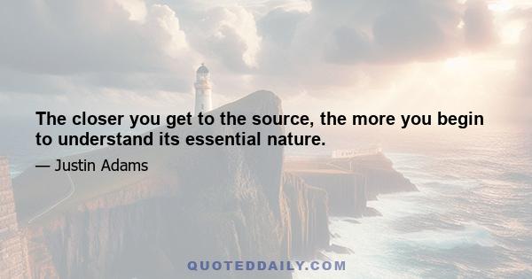 The closer you get to the source, the more you begin to understand its essential nature.