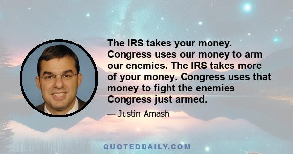 The IRS takes your money. Congress uses our money to arm our enemies. The IRS takes more of your money. Congress uses that money to fight the enemies Congress just armed.