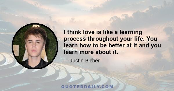 I think love is like a learning process throughout your life. You learn how to be better at it and you learn more about it.