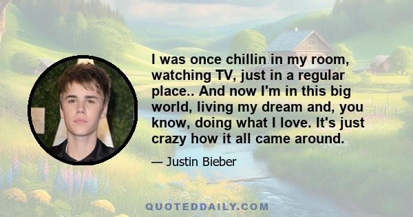 I was once chillin in my room, watching TV, just in a regular place.. And now I'm in this big world, living my dream and, you know, doing what I love. It's just crazy how it all came around.