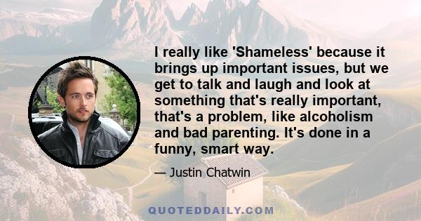 I really like 'Shameless' because it brings up important issues, but we get to talk and laugh and look at something that's really important, that's a problem, like alcoholism and bad parenting. It's done in a funny,