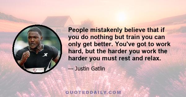 People mistakenly believe that if you do nothing but train you can only get better. You've got to work hard, but the harder you work the harder you must rest and relax.