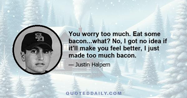 You worry too much. Eat some bacon...what? No, I got no idea if it'll make you feel better, I just made too much bacon.