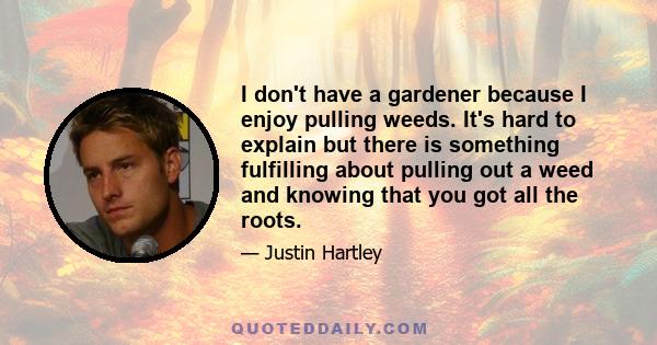 I don't have a gardener because I enjoy pulling weeds. It's hard to explain but there is something fulfilling about pulling out a weed and knowing that you got all the roots.