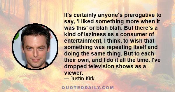 It's certainly anyone's prerogative to say, 'I liked something more when it was this' or blah blah. But there's a kind of laziness as a consumer of entertainment, I think, to wish that something was repeating itself and 