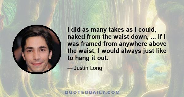 I did as many takes as I could, naked from the waist down, ... If I was framed from anywhere above the waist, I would always just like to hang it out.