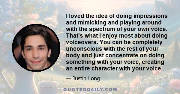 I loved the idea of doing impressions and mimicking and playing around with the spectrum of your own voice. That's what I enjoy most about doing voiceovers. You can be completely unconscious with the rest of your body