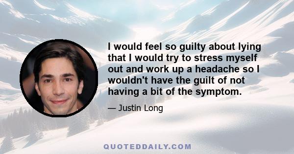 I would feel so guilty about lying that I would try to stress myself out and work up a headache so I wouldn't have the guilt of not having a bit of the symptom.