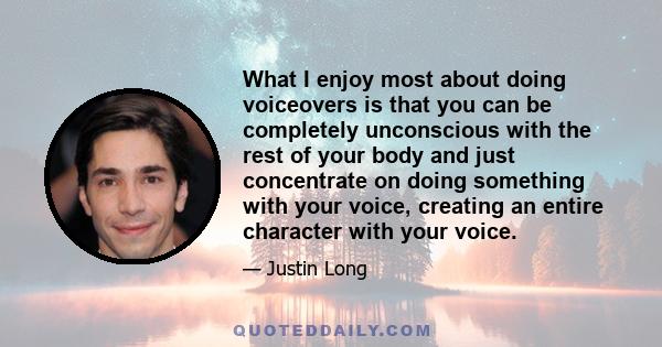 What I enjoy most about doing voiceovers is that you can be completely unconscious with the rest of your body and just concentrate on doing something with your voice, creating an entire character with your voice.