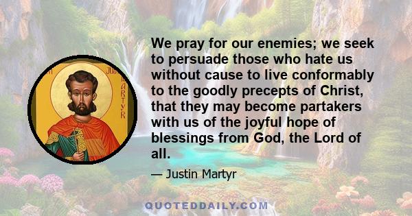 We pray for our enemies; we seek to persuade those who hate us without cause to live conformably to the goodly precepts of Christ, that they may become partakers with us of the joyful hope of blessings from God, the