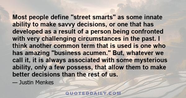 Most people define street smarts as some innate ability to make savvy decisions, or one that has developed as a result of a person being confronted with very challenging circumstances in the past. I think another common 