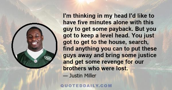 I'm thinking in my head I'd like to have five minutes alone with this guy to get some payback. But you got to keep a level head. You just got to get to the house, search, find anything you can to put these guys away and 