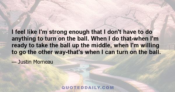 I feel like I'm strong enough that I don't have to do anything to turn on the ball. When I do that-when I'm ready to take the ball up the middle, when I'm willing to go the other way-that's when I can turn on the ball.