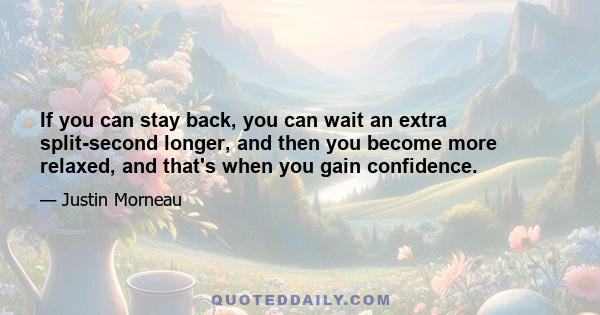 If you can stay back, you can wait an extra split-second longer, and then you become more relaxed, and that's when you gain confidence.