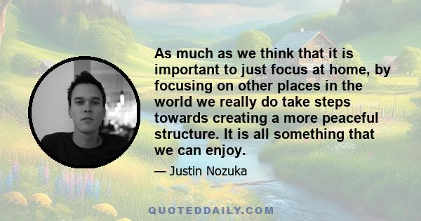 As much as we think that it is important to just focus at home, by focusing on other places in the world we really do take steps towards creating a more peaceful structure. It is all something that we can enjoy.