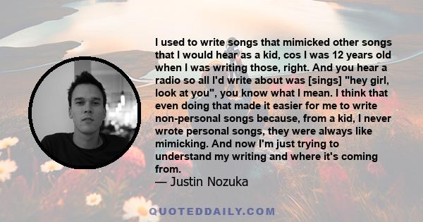 I used to write songs that mimicked other songs that I would hear as a kid, cos I was 12 years old when I was writing those, right. And you hear a radio so all I'd write about was [sings] hey girl, look at you, you know 