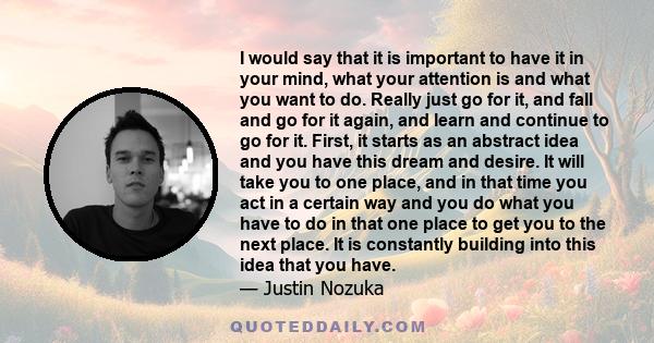 I would say that it is important to have it in your mind, what your attention is and what you want to do. Really just go for it, and fall and go for it again, and learn and continue to go for it. First, it starts as an