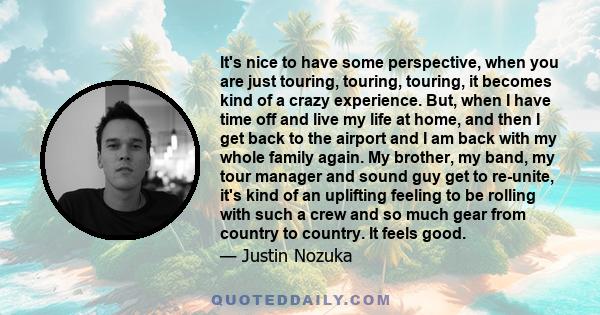 It's nice to have some perspective, when you are just touring, touring, touring, it becomes kind of a crazy experience. But, when I have time off and live my life at home, and then I get back to the airport and I am