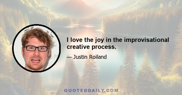 I love the joy in the improvisational creative process.