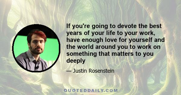 If you're going to devote the best years of your life to your work, have enough love for yourself and the world around you to work on something that matters to you deeply