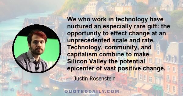 We who work in technology have nurtured an especially rare gift: the opportunity to effect change at an unprecedented scale and rate. Technology, community, and capitalism combine to make Silicon Valley the potential