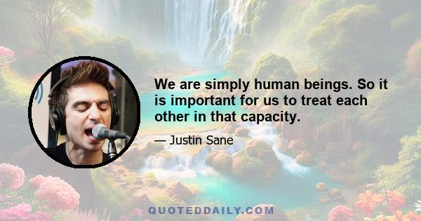 We are simply human beings. So it is important for us to treat each other in that capacity.