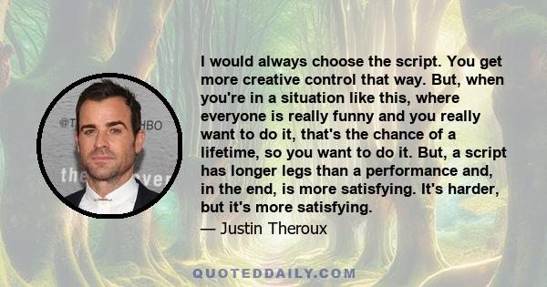 I would always choose the script. You get more creative control that way. But, when you're in a situation like this, where everyone is really funny and you really want to do it, that's the chance of a lifetime, so you