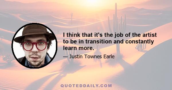 I think that it's the job of the artist to be in transition and constantly learn more.