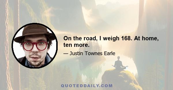 On the road, I weigh 168. At home, ten more.